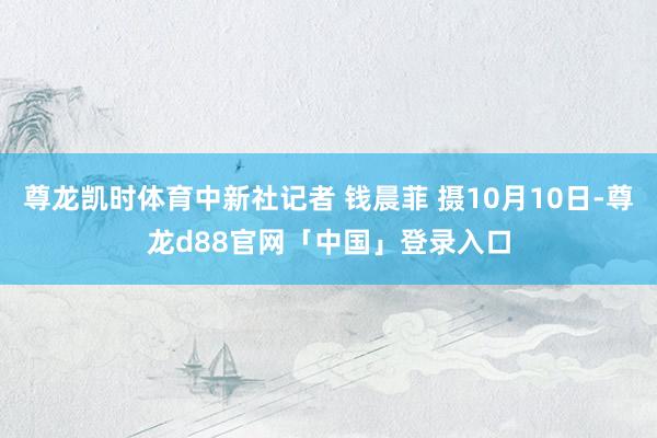 尊龙凯时体育中新社记者 钱晨菲 摄10月10日-尊龙d88官网「中国」登录入口