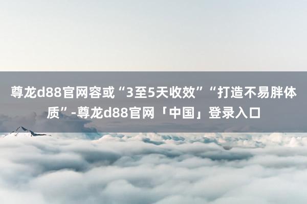 尊龙d88官网容或“3至5天收效”“打造不易胖体质”-尊龙d88官网「中国」登录入口