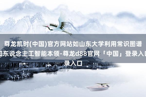 尊龙凯时(中国)官方网站如山东大学利用常识图谱和东说念主工智能本领-尊龙d88官网「中国」登录入口