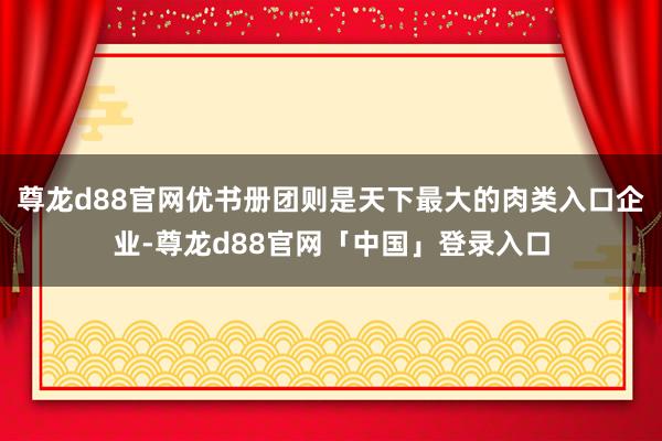 尊龙d88官网优书册团则是天下最大的肉类入口企业-尊龙d88官网「中国」登录入口