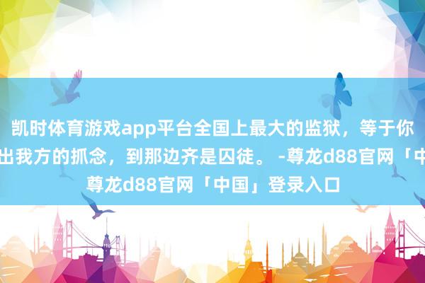 凯时体育游戏app平台全国上最大的监狱，等于你的内心，走不出我方的抓念，到那边齐是囚徒。 -尊龙d88官网「中国」登录入口
