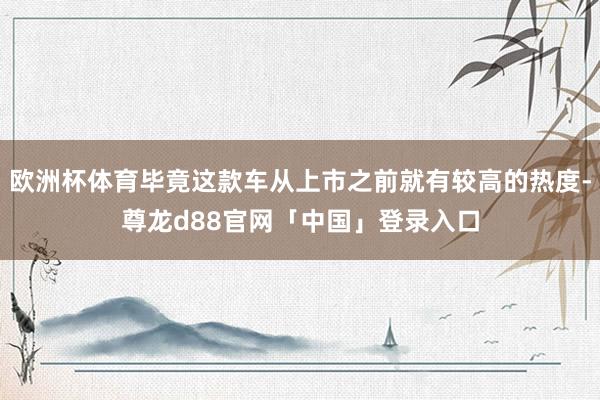 欧洲杯体育毕竟这款车从上市之前就有较高的热度-尊龙d88官网「中国」登录入口