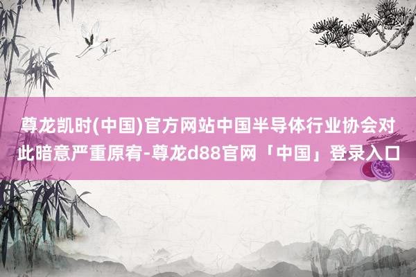 尊龙凯时(中国)官方网站　　中国半导体行业协会对此暗意严重原宥-尊龙d88官网「中国」登录入口