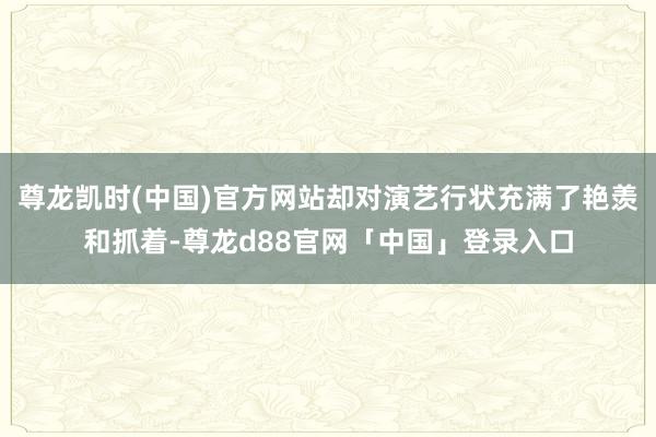 尊龙凯时(中国)官方网站却对演艺行状充满了艳羡和抓着-尊龙d88官网「中国」登录入口