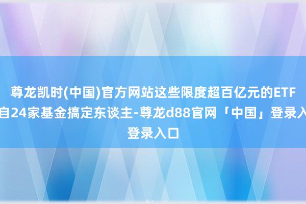 尊龙凯时(中国)官方网站这些限度超百亿元的ETF来自24家基金搞定东谈主-尊龙d88官网「中国」登录入口