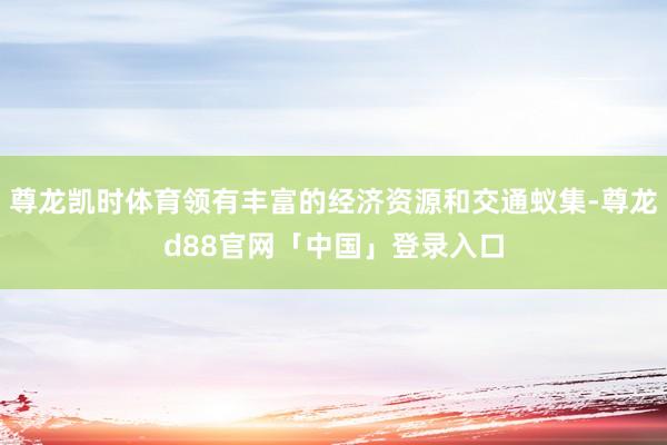 尊龙凯时体育领有丰富的经济资源和交通蚁集-尊龙d88官网「中国」登录入口