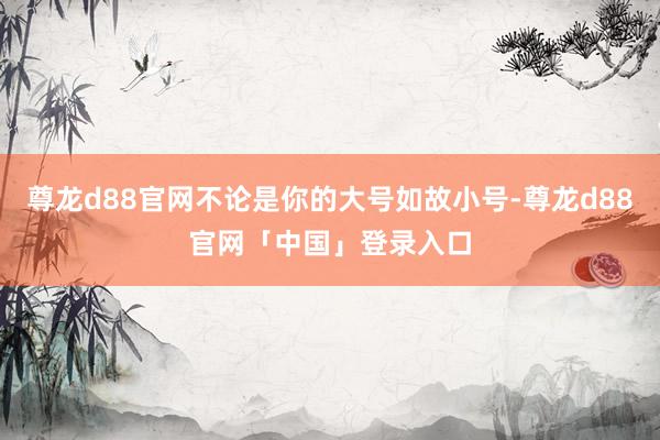尊龙d88官网不论是你的大号如故小号-尊龙d88官网「中国」登录入口