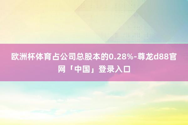 欧洲杯体育占公司总股本的0.28%-尊龙d88官网「中国」登录入口
