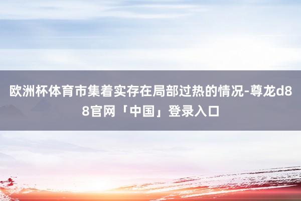 欧洲杯体育市集着实存在局部过热的情况-尊龙d88官网「中国」登录入口