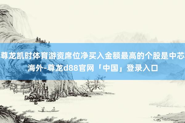 尊龙凯时体育游资席位净买入金额最高的个股是中芯海外-尊龙d88官网「中国」登录入口