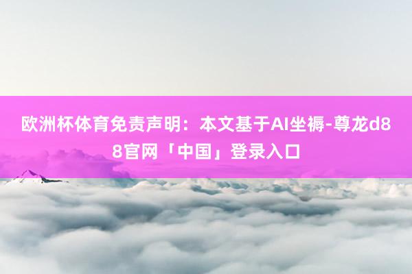 欧洲杯体育免责声明：本文基于AI坐褥-尊龙d88官网「中国」登录入口