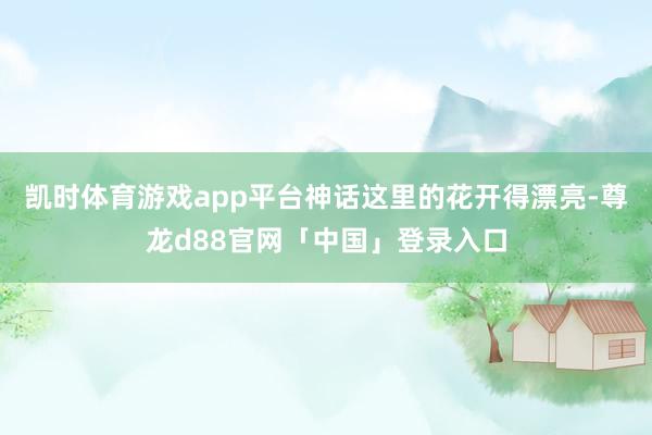 凯时体育游戏app平台神话这里的花开得漂亮-尊龙d88官网「中国」登录入口