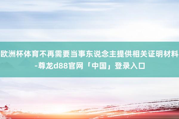 欧洲杯体育不再需要当事东说念主提供相关证明材料-尊龙d88官网「中国」登录入口