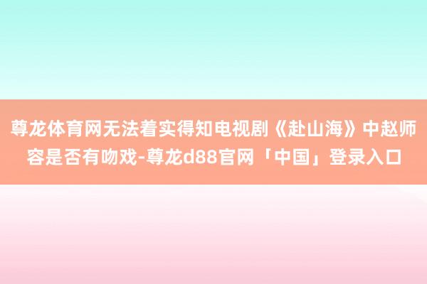 尊龙体育网无法着实得知电视剧《赴山海》中赵师容是否有吻戏-尊龙d88官网「中国」登录入口