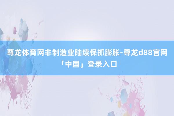 尊龙体育网非制造业陆续保抓膨胀-尊龙d88官网「中国」登录入口