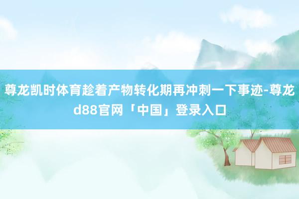 尊龙凯时体育趁着产物转化期再冲刺一下事迹-尊龙d88官网「中国」登录入口