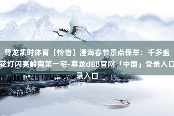 尊龙凯时体育【怜惜】澄海春节景点保举：千多盏花灯闪亮岭南第一宅-尊龙d88官网「中国」登录入口
