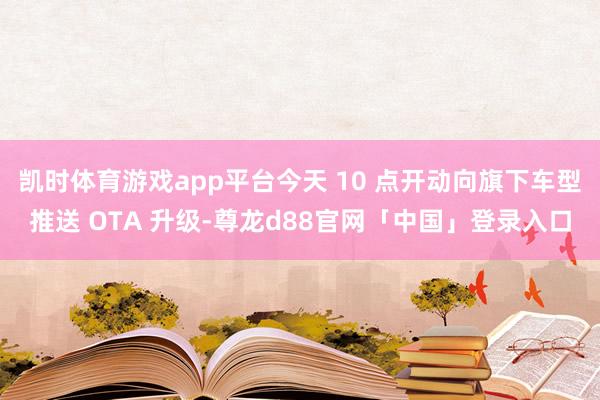 凯时体育游戏app平台今天 10 点开动向旗下车型推送 OTA 升级-尊龙d88官网「中国」登录入口