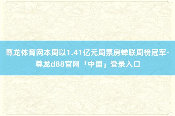 尊龙体育网本周以1.41亿元周票房蝉联周榜冠军-尊龙d88官网「中国」登录入口