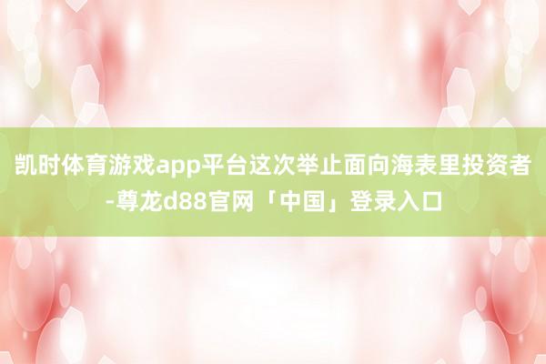 凯时体育游戏app平台这次举止面向海表里投资者-尊龙d88官网「中国」登录入口