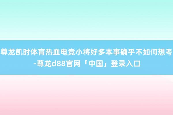 尊龙凯时体育热血电竞小将好多本事确乎不如何想考-尊龙d88官网「中国」登录入口
