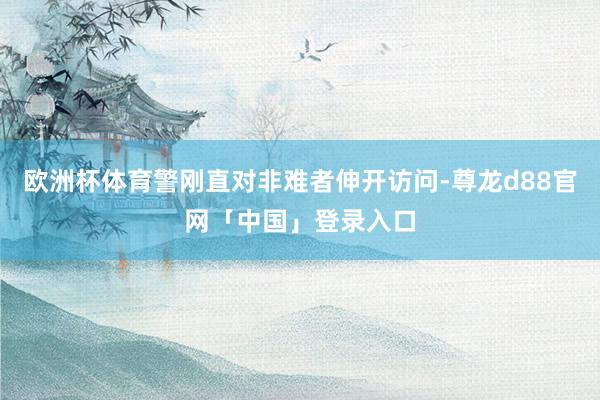 欧洲杯体育警刚直对非难者伸开访问-尊龙d88官网「中国」登录入口