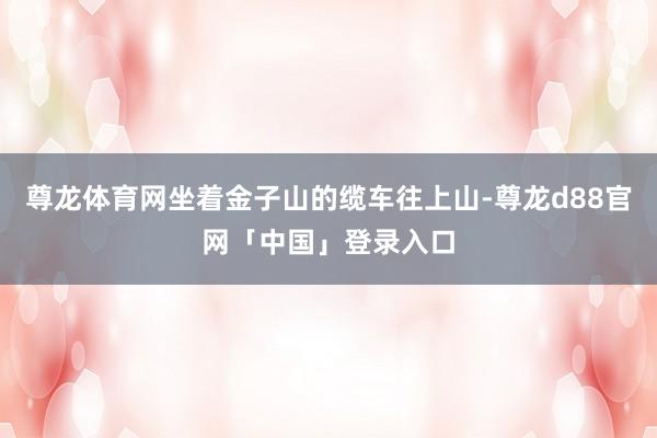 尊龙体育网坐着金子山的缆车往上山-尊龙d88官网「中国」登录入口