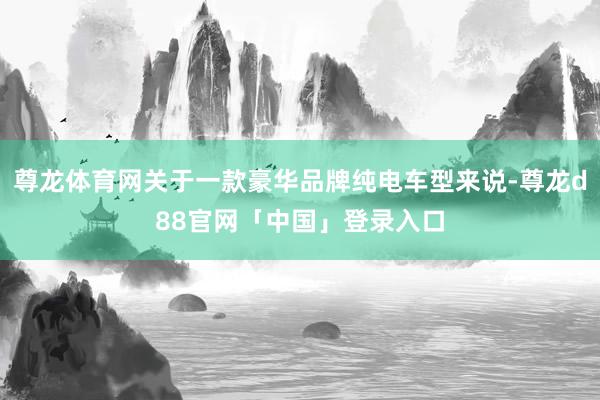 尊龙体育网关于一款豪华品牌纯电车型来说-尊龙d88官网「中国」登录入口