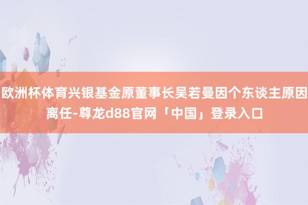 欧洲杯体育兴银基金原董事长吴若曼因个东谈主原因离任-尊龙d88官网「中国」登录入口