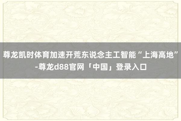 尊龙凯时体育加速开荒东说念主工智能“上海高地”-尊龙d88官网「中国」登录入口