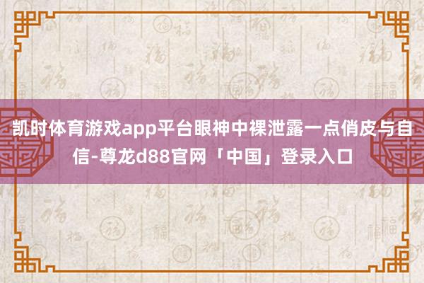 凯时体育游戏app平台眼神中裸泄露一点俏皮与自信-尊龙d88官网「中国」登录入口
