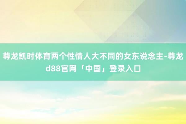 尊龙凯时体育两个性情人大不同的女东说念主-尊龙d88官网「中国」登录入口