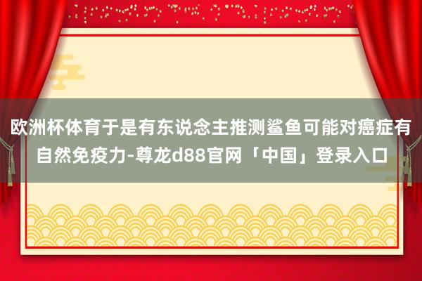欧洲杯体育于是有东说念主推测鲨鱼可能对癌症有自然免疫力-尊龙d88官网「中国」登录入口