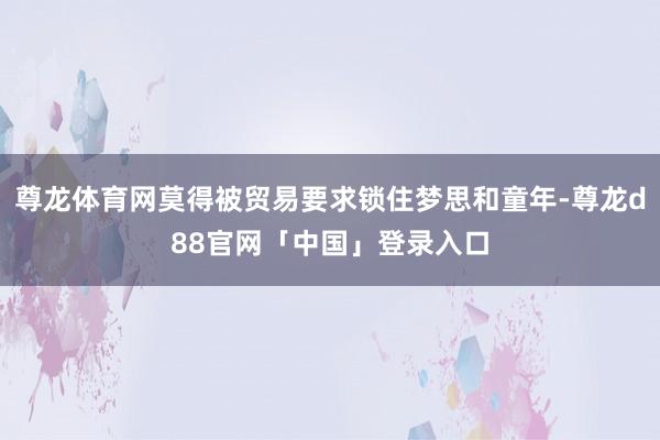 尊龙体育网莫得被贸易要求锁住梦思和童年-尊龙d88官网「中国」登录入口