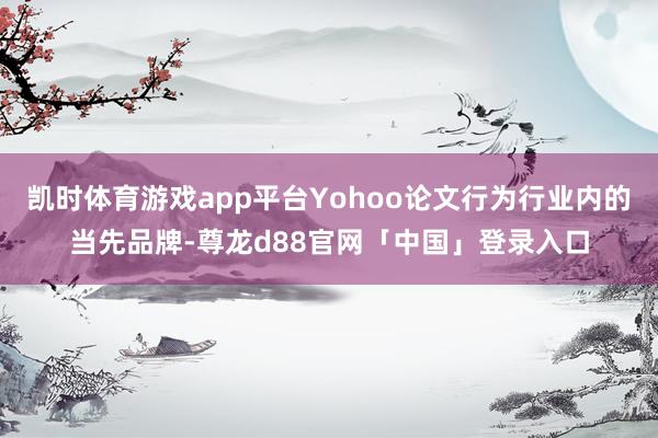 凯时体育游戏app平台Yohoo论文行为行业内的当先品牌-尊龙d88官网「中国」登录入口