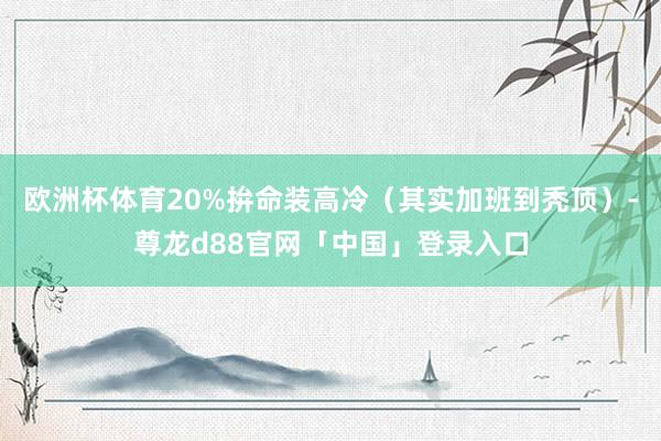 欧洲杯体育20%拚命装高冷（其实加班到秃顶）-尊龙d88官网「中国」登录入口