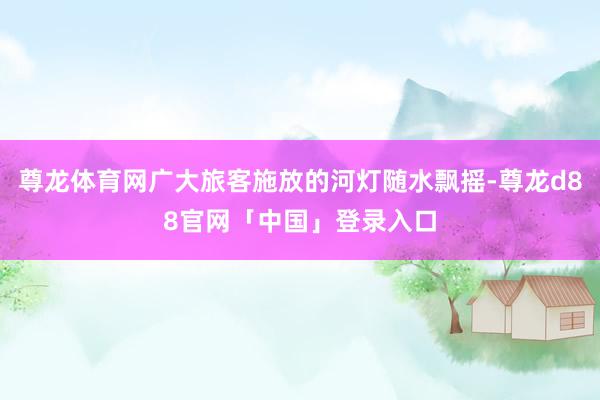 尊龙体育网广大旅客施放的河灯随水飘摇-尊龙d88官网「中国」登录入口