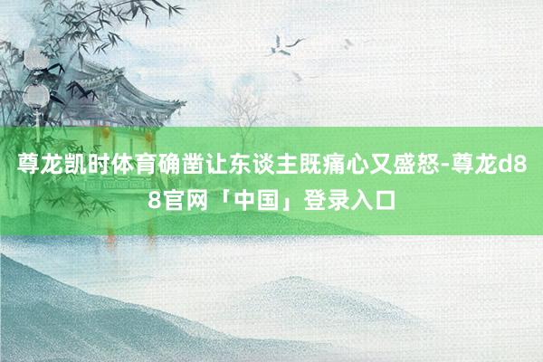 尊龙凯时体育确凿让东谈主既痛心又盛怒-尊龙d88官网「中国」登录入口