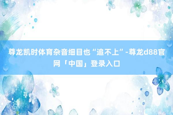 尊龙凯时体育杂音细目也“追不上”-尊龙d88官网「中国」登录入口