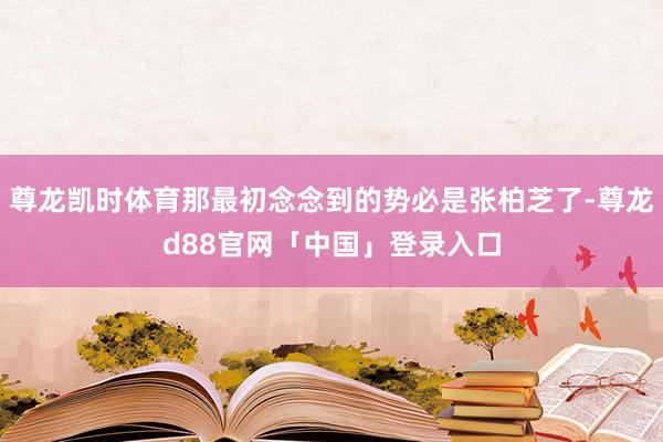 尊龙凯时体育那最初念念到的势必是张柏芝了-尊龙d88官网「中国」登录入口