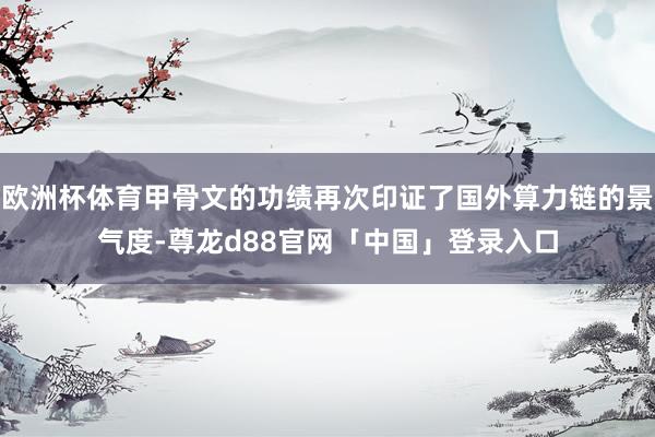 欧洲杯体育甲骨文的功绩再次印证了国外算力链的景气度-尊龙d88官网「中国」登录入口