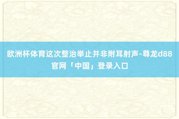 欧洲杯体育这次整治举止并非附耳射声-尊龙d88官网「中国」登录入口