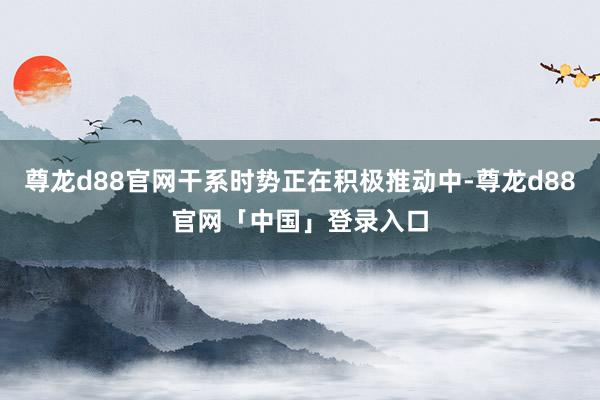 尊龙d88官网干系时势正在积极推动中-尊龙d88官网「中国」登录入口