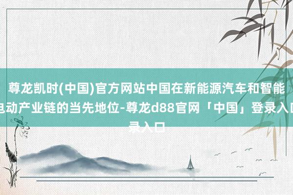 尊龙凯时(中国)官方网站中国在新能源汽车和智能电动产业链的当先地位-尊龙d88官网「中国」登录入口
