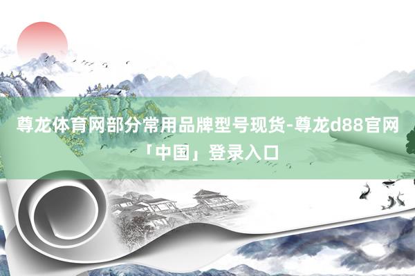 尊龙体育网部分常用品牌型号现货-尊龙d88官网「中国」登录入口