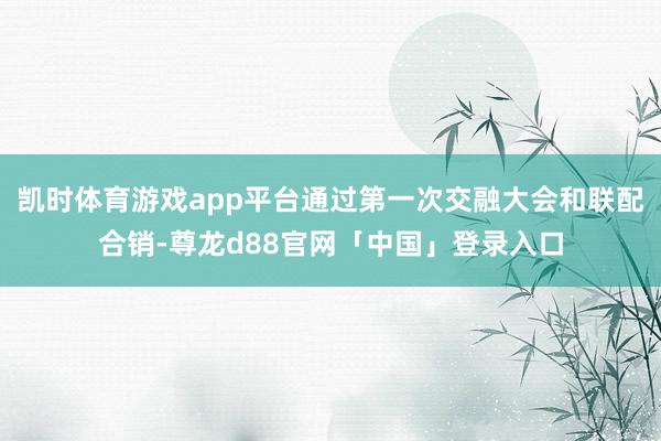 凯时体育游戏app平台通过第一次交融大会和联配合销-尊龙d88官网「中国」登录入口