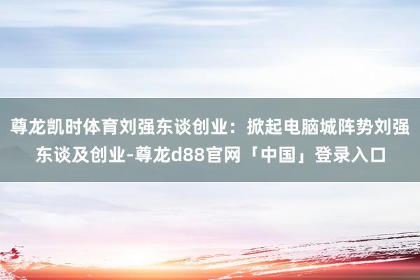 尊龙凯时体育刘强东谈创业:掀起电脑城阵势刘强东谈及创业-尊龙d88官网「中国」登录入口