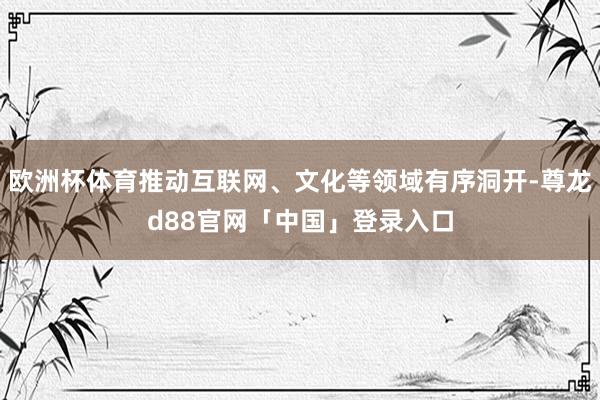 欧洲杯体育推动互联网、文化等领域有序洞开-尊龙d88官网「中国」登录入口