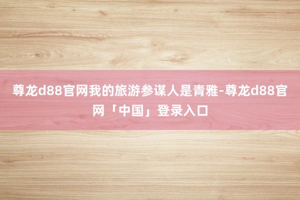 尊龙d88官网我的旅游参谋人是青雅-尊龙d88官网「中国」登录入口