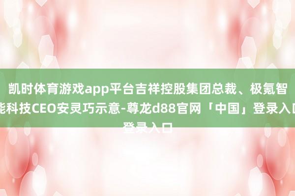 凯时体育游戏app平台吉祥控股集团总裁、极氪智能科技CEO安灵巧示意-尊龙d88官网「中国」登录入口